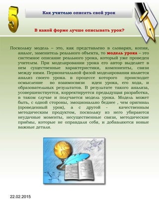 22.02.2015
В какой форме лучше описывать урок?
Поскольку модель – это, как представлено в словарях, копия,
аналог, заменитель реального объекта, то модель урока – это
системное описание реального урока, который уже проведен
учителем. При моделировании урока его автор выделяет в
нем существенные характеристики, компоненты, связи
между ними. Первоначальной фазой моделирования является
анализ своего урока. в процессе которого происходит
осмысление во взаимосвязи идеи урока, его хода, и
образовательных результатов. В результате такого анализа,
усовершенствуется, корректируется предыдущая разработка,
в таком случае и получается модель урока. Модель может
быть, с одной стороны, эмоционально беднее , чем оригинал
(проведенный урок), а с другой - качественным
методическим продуктом, поскольку из него убираются
неудачные моменты, несущественные связи, методические
приёмы, которые не оправдали себя, и добавляются новые
важные детали.
Как учителю описать свой урокКак учителю описать свой урок
 