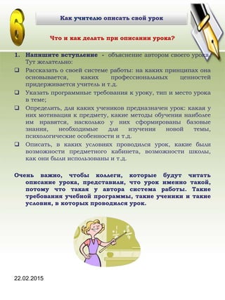 22.02.2015
Что и как делать при описании урока?
1. Напишите вступление - объяснение автором своего урока.
Тут желательно:
 Рассказать о своей системе работы: на каких принципах она
основывается, каких профессиональных ценностей
придерживается учитель и т.д.
 Указать программные требования к уроку, тип и место урока
в теме;
 Определить, для каких учеников предназначен урок: какая у
них мотивация к предмету, какие методы обучения наиболее
им нравятся, насколько у них сформированы базовые
знания, необходимые для изучения новой темы,
психологические особенности и т.д.
 Описать, в каких условиях проводился урок, какие были
возможности предметного кабинета, возможности школы,
как они были использованы и т.д.
Очень важно, чтобы коллеги, которые будут читать
описание урока, представили, что урок именно такой,
потому что такая у автора система работы. Такие
требования учебной программы, такие ученики и такие
условия, в которых проводился урок.
Как учителю описать свой урок
 