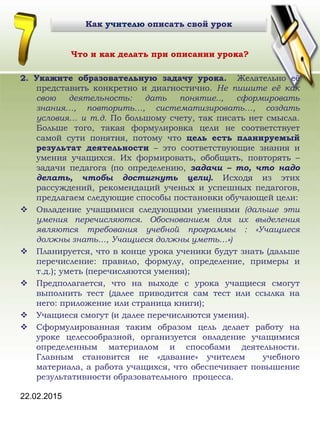 22.02.2015
Что и как делать при описании урока?
2. Укажите образовательную задачу урока. Желательно её
представить конкретно и диагностично. Не пишите её как
свою деятельность: дать понятие.., сформировать
знания…, повторить…, систематизировать…, создать
условия… и т.д. По большому счету, так писать нет смысла.
Больше того, такая формулировка цели не соответствует
самой сути понятия, потому что цель есть планируемый
результат деятельности – это соответствующие знания и
умения учащихся. Их формировать, обобщать, повторять –
задачи педагога (по определению, задачи – то, что надо
делать, чтобы достигнуть цели). Исходя из этих
рассуждений, рекомендаций ученых и успешных педагогов,
предлагаем следующие способы постановки обучающей цели:
 Овладение учащимися следующими умениями (дальше эти
умения перечисляются. Обоснованием для их выделения
являются требования учебной программы : «Учащиеся
должны знать…, Учащиеся должны уметь…»)
 Планируется, что в конце урока ученики будут знать (дальше
перечисление: правило, формулу, определение, примеры и
т.д.); уметь (перечисляются умения);
 Предполагается, что на выходе с урока учащиеся смогут
выполнить тест (далее приводится сам тест или ссылка на
него: приложение или страница книги);
 Учащиеся смогут (и далее перечисляются умения).
 Сформулированная таким образом цель делает работу на
уроке целесообразной, организуется овладение учащимися
определенным материалом и способами деятельности.
Главным становится не «давание» учителем учебного
материала, а работа учащихся, что обеспечивает повышение
результативности образовательного процесса.
Как учителю описать свой урок
 