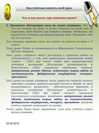 22.02.2015
Что и как делать при описании урока?
3. Напишите обучающую цель на языке учащихся. Это то,
что вы сказали на уроке, а лучше записали на доске или на
отдельном листе бумаги для каждого ученика. Возможно, вы
привлечете учеников для формулировки цели. Напишите, как
вы это сделали.
Для примера приведем цели для одного из уроков истории в 9
классе.
Тема урока: Война за независимость и образование Соединенных
Штатов Америки.
Цель урока: учащиеся смогут рассказать о причинах войны за
независимость, о том, как происходила организация новой
страны – США; они смогут также дать характеристику
основных положений Декларации независимости и
Конституции США; правильно применять понятия:
метрополия, рынок сбыта, источники сырья, война за
независимость, федеральное государство, конгресс,
президент.
Цель урока на языке учащихся: после урока вы сможете назвать
причины, которые привели колонии Англии к борьбе за свою
независимость, разъяснить обстоятельства принятия и
основные положения Декларации независимости и
Конституции США. Вы также сможете правильно
пользоваться следующими понятиями: метрополия, рынок
сбыта, источники сырья, война за независимость,
федеральное государство, конгресс, президент. (понятия
учитель заранее записывает на доске).
Успех урока будет более вероятным, если цель учителя станет
целью учеников.
Как учителю описать свой урок
 