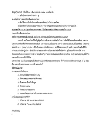 3
วัตถุประสงค์ (สิ่งที่ต้องการในการทาโครงงาน ระบุเป็นข้อ)
1 .เพื่อศึกษาระบบนิเวศต่าง ๆ
2. เพื่อศึกษาระบบนิเวศในประเทศไทย
3.เพื่อให้ทราบถึงปัจจัยแวดล้อมของสังคมป่าในประเทศไทย
4.เพื่อให้ทราบถึงลักษณะป่าชนิดต่างๆของประเทศไทยและสามารถทาการจาแนกได้
ขอบเขตโครงงาน (คุณลักษณะ ขอบเขต เงื่อนไขและข้อจากัดของการทาโครงงาน)
ระบบนิเวศในประเทศไทย
หลักการและทฤษฎี (ความรู้ หลักการ หรือทฤษฎีที่สนับสนุนการทาโครงงาน)
ระบบนิเวศเป็นหน่วยที่สาคัญที่สุดในการศึกษาความสัมพันธ์ระหว่างสิ่งมีชีวิตและสิ่งแวดล้อม เพราะ
ประกอบไปด้วยสิ่งมีชีวิตหลากหลายชนิด มีการแลกเปลี่ยนสสาร แร่ธาตุ และพลังงานกับสิ่งแวดล้อม โดยผ่าน
ห่วงโซ่อาหาร (food chain) มีลาดับของการกินเป็นทอด ๆ ทาให้สสารและแร่ธาตุมีการหมุนเวียนไปใช้ใน
ระบบจนเกิดเป็นวัฏจักร ทาให้มีการถ่ายทอดพลังงานไปตามลาดับขั้นเป็นช่วง ๆในห่วงโซ่อาหารได้ การ
จาแนกองค์ประกอบของระบบนิเวศ ส่วนใหญ่จะจาแนกได้เป็นสององค์ประกอบใหญ่ ๆ คือ องค์ประกอบที่มีชีวิต
และองค์ประกอบที่ไม่มีชีวิต
ประเทศไทย นับเป็นแหล่งอุดมไปด้วยระบบนิเวศที่มีความหลากหลาย ซึ่งจาแนกออกเป็นกลุ่มใหญ่ๆ ได้ 2 กลุ่ม
คือ ระบบนิเวศบนบกและระบบนิเวศแหล่งน้า
วิธีดาเนินงาน
แนวทางการดาเนินงาน
1. กาหนดหัวข้อการทาโครงงาน
2. กาหนดขอบเขตการทาโครงงาน
3. ศึกษาและค้นคว้าข้อมูล
4. จัดทาโครงงาน
5. จัดทาเอกสารรายงาน
6. นาเสนอโครงงาน ผ่านโปรแกรม Power Point
เครื่องมือและอุปกรณ์ที่ใช้
1. โปรแกรม Microsoft Word 2010
2. โปรแกรม Power Point 2010
งบประมาณ
-
 