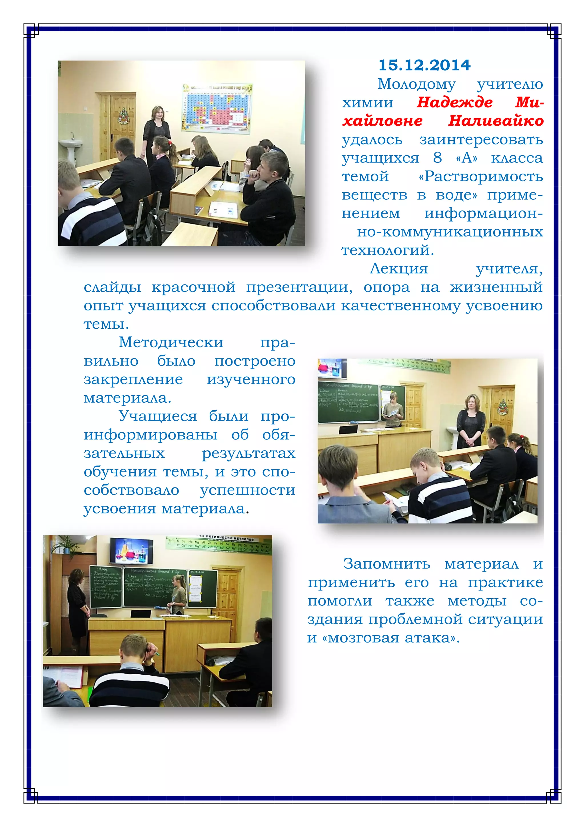 15.12.2014
Молодому учителю
химии Надежде Ми-
хайловне Наливайко
удалось заинтересовать
учащихся 8 «А» класса
темой «Растворимость
веществ в воде» приме-
нением информацион-
но-коммуникационных
технологий.
Лекция учителя,
слайды красочной презентации, опора на жизненный
опыт учащихся способствовали качественному усвоению
темы.
Методически пра-
вильно было построено
закрепление изученного
материала.
Учащиеся были про-
информированы об обя-
зательных результатах
обучения темы, и это спо-
собствовало успешности
усвоения материала.
Запомнить материал и
применить его на практике
помогли также методы со-
здания проблемной ситуации
и «мозговая атака».
 