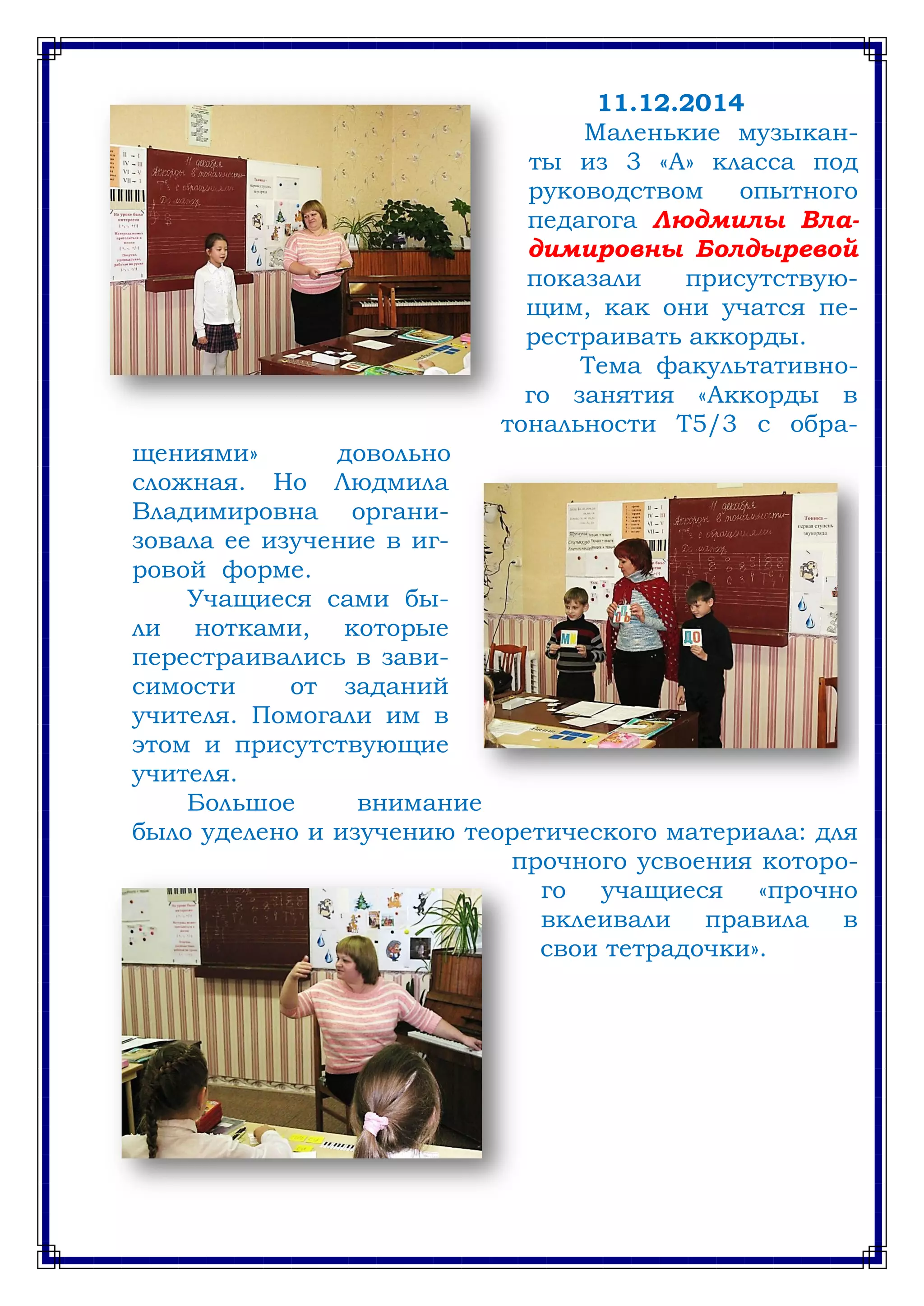 11.12.2014
Маленькие музыкан-
ты из 3 «А» класса под
руководством опытного
педагога Людмилы Вла-
димировны Болдыревой
показали присутствую-
щим, как они учатся пе-
рестраивать аккорды.
Тема факультативно-
го занятия «Аккорды в
тональности Т5/3 с обра-
щениями» довольно
сложная. Но Людмила
Владимировна органи-
зовала ее изучение в иг-
ровой форме.
Учащиеся сами бы-
ли нотками, которые
перестраивались в зави-
симости от заданий
учителя. Помогали им в
этом и присутствующие
учителя.
Большое внимание
было уделено и изучению теоретического материала: для
прочного усвоения которо-
го учащиеся «прочно
вклеивали правила в
свои тетрадочки».
 