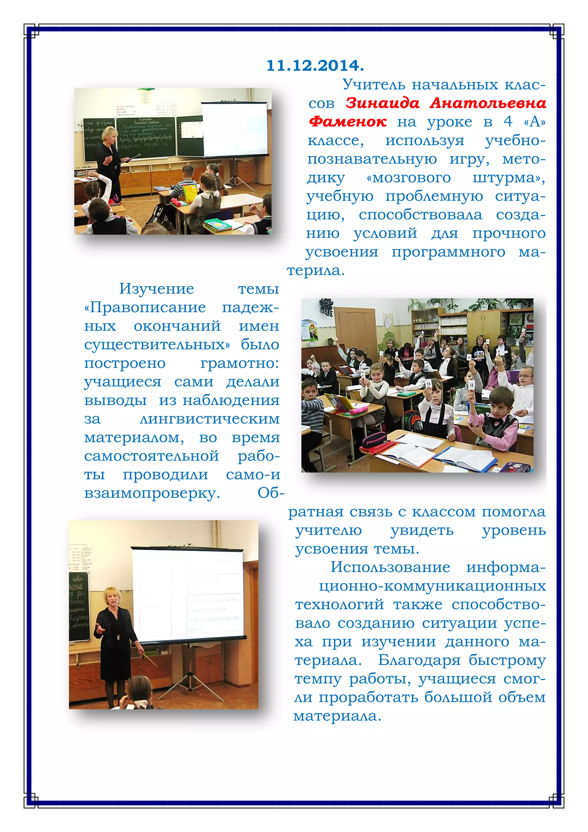 11.12.2014.
Учитель начальных клас-
сов Зинаида Анатольевна
Фаменок на уроке в 4 «А»
классе, используя учебно-
познавательную игру, мето-
дику «мозгового штурма»,
учебную проблемную ситуа-
цию, способствовала созда-
нию условий для прочного
усвоения программного ма-
терила.
Изучение темы
«Правописание падеж-
ных окончаний имен
существительных» было
построено грамотно:
учащиеся сами делали
выводы из наблюдения
за лингвистическим
материалом, во время
самостоятельной рабо-
ты проводили само-и
взаимопроверку. Об-
ратная связь с классом помогла
учителю увидеть уровень
усвоения темы.
Использование информа-
ционно-коммуникационных
технологий также способство-
вало созданию ситуации успе-
ха при изучении данного ма-
териала. Благодаря быстрому
темпу работы, учащиеся смог-
ли проработать большой объем
материала.
 
