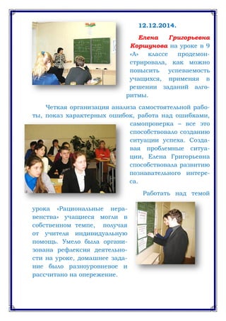 12.12.2014.
Елена Григорьевна
Коршунова на уроке в 9
«А» классе продемон-
стрировала, как можно
повысить успеваемость
учащихся, применяя в
решении заданий алго-
ритмы.
Четкая организация анализа самостоятельной рабо-
ты, показ характерных ошибок, работа над ошибками,
самопроверка – все это
способствовало созданию
ситуации успеха. Созда-
вая проблемные ситуа-
ции, Елена Григорьевна
способствовала развитию
познавательного интере-
са.
Работать над темой
урока «Рациональные нера-
венства» учащиеся могли в
собственном темпе, получая
от учителя индивидуальную
помощь. Умело была органи-
зована рефлексия деятельно-
сти на уроке, домашнее зада-
ние было разноуровневое и
рассчитано на опережение.
 