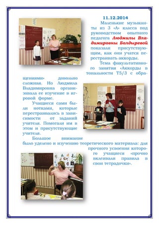 11.12.2014
Маленькие музыкан-
ты из 3 «А» класса под
руководством опытного
педагога Людмилы Вла-
димировны Болдыревой
показали присутствую-
щим, как они учатся пе-
рестраивать аккорды.
Тема факультативно-
го занятия «Аккорды в
тональности Т5/3 с обра-
щениями» довольно
сложная. Но Людмила
Владимировна органи-
зовала ее изучение в иг-
ровой форме.
Учащиеся сами бы-
ли нотками, которые
перестраивались в зави-
симости от заданий
учителя. Помогали им в
этом и присутствующие
учителя.
Большое внимание
было уделено и изучению теоретического материала: для
прочного усвоения которо-
го учащиеся «прочно
вклеивали правила в
свои тетрадочки».
 