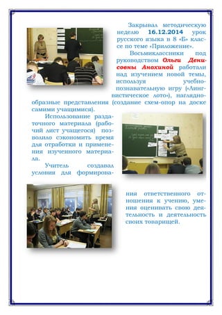 Закрывал методическую
неделю 16.12.2014 урок
русского языка в 8 «Б» клас-
се по теме «Приложение».
Восьмиклассники под
руководством Ольги Дени-
совны Анохиной работали
над изучением новой темы,
используя учебно-
познавательную игру («Линг-
вистическое лото»), наглядно-
образные представления (создание схем-опор на доске
самими учащимися).
Использование разда-
точного материала (рабо-
чий лист учащегося) поз-
волило сэкономить время
для отработки и примене-
ния изученного материа-
ла.
Учитель создавал
условия для формирова-
ния ответственного от-
ношения к учению, уме-
ния оценивать свою дея-
тельность и деятельность
своих товарищей.
 