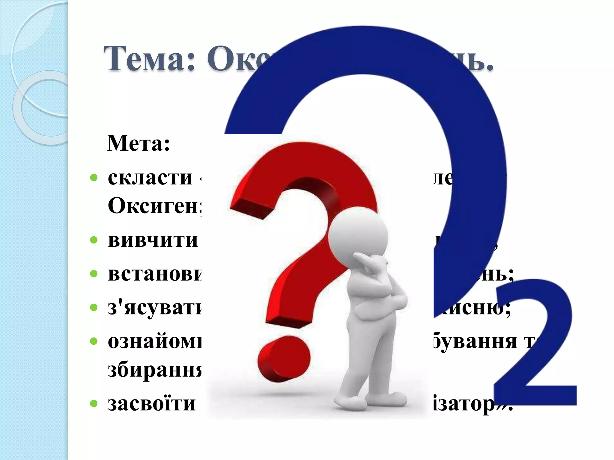 Тема: Оксиген. Кисень.
Мета:
 скласти «досьє» на хімічний елемент
Оксиген;
 вивчити його поширення в природі;
 встановити хто вперше добув кисень;
 з'ясувати фізичні властивості кисню;
 ознайомитись із способами добування та
збирання кисню;
 засвоїти нове поняття «каталізатор».
 