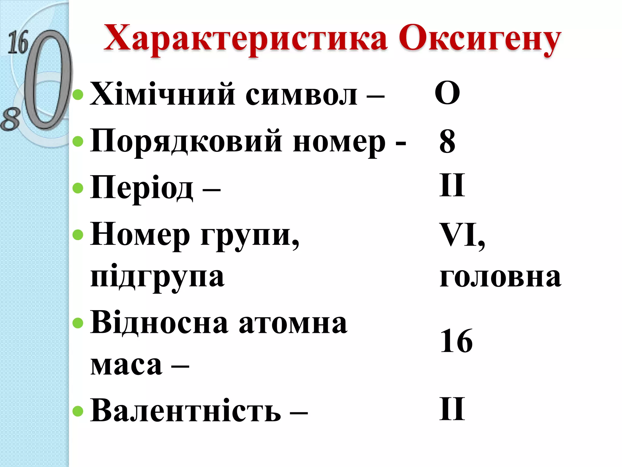 Характеристика Оксигену
Хімічний символ –
Порядковий номер -
Період –
Номер групи,
підгрупа
Відносна атомна
маса –
Валентність –
О
8
ІІ
VI,
головна
16
ІІ
 