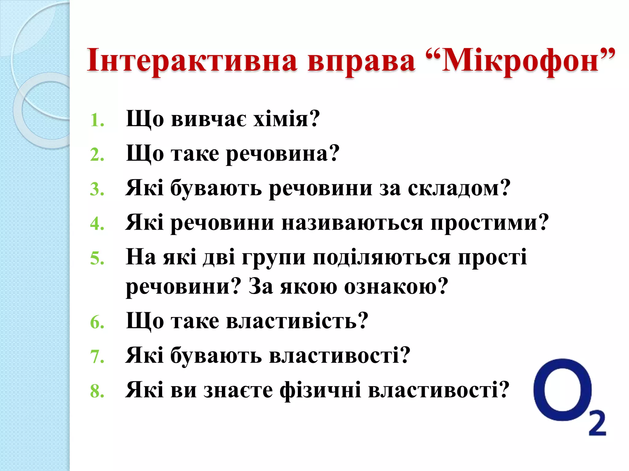 Інтерактивна вправа “Мікрофон”
1. Що вивчає хімія?
2. Що таке речовина?
3. Які бувають речовини за складом?
4. Які речовини називаються простими?
5. На які дві групи поділяються прості
речовини? За якою ознакою?
6. Що таке властивість?
7. Які бувають властивості?
8. Які ви знаєте фізичні властивості?
 