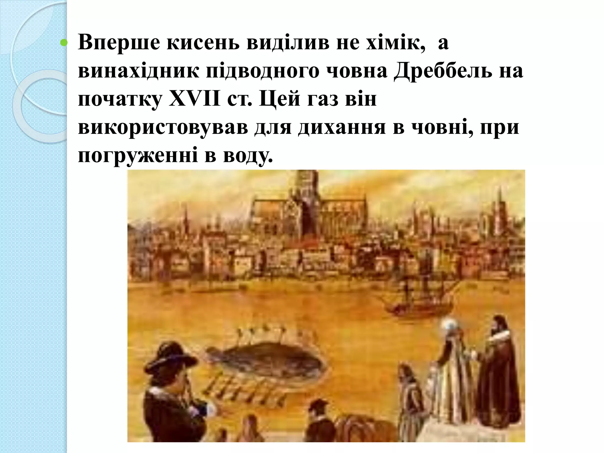  Вперше кисень виділив не хімік, а
винахідник підводного човна Дреббель на
початку XVII ст. Цей газ він
використовував для дихання в човні, при
погруженні в воду.
 