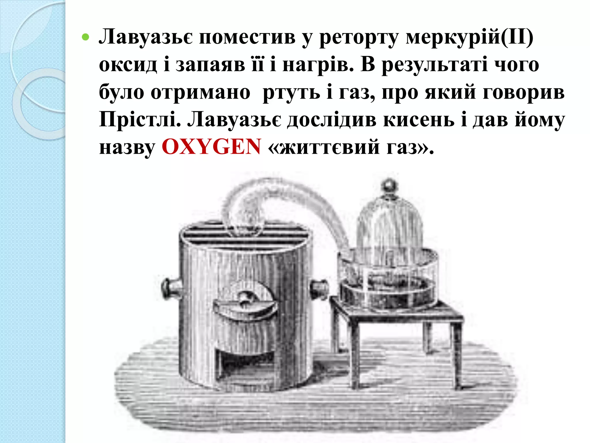  Лавуазьє поместив у реторту меркурій(ІІ)
оксид і запаяв її і нагрів. В результаті чого
було отримано ртуть і газ, про який говорив
Прістлі. Лавуазьє дослідив кисень і дав йому
назву OXYGEN «життєвий газ».
 