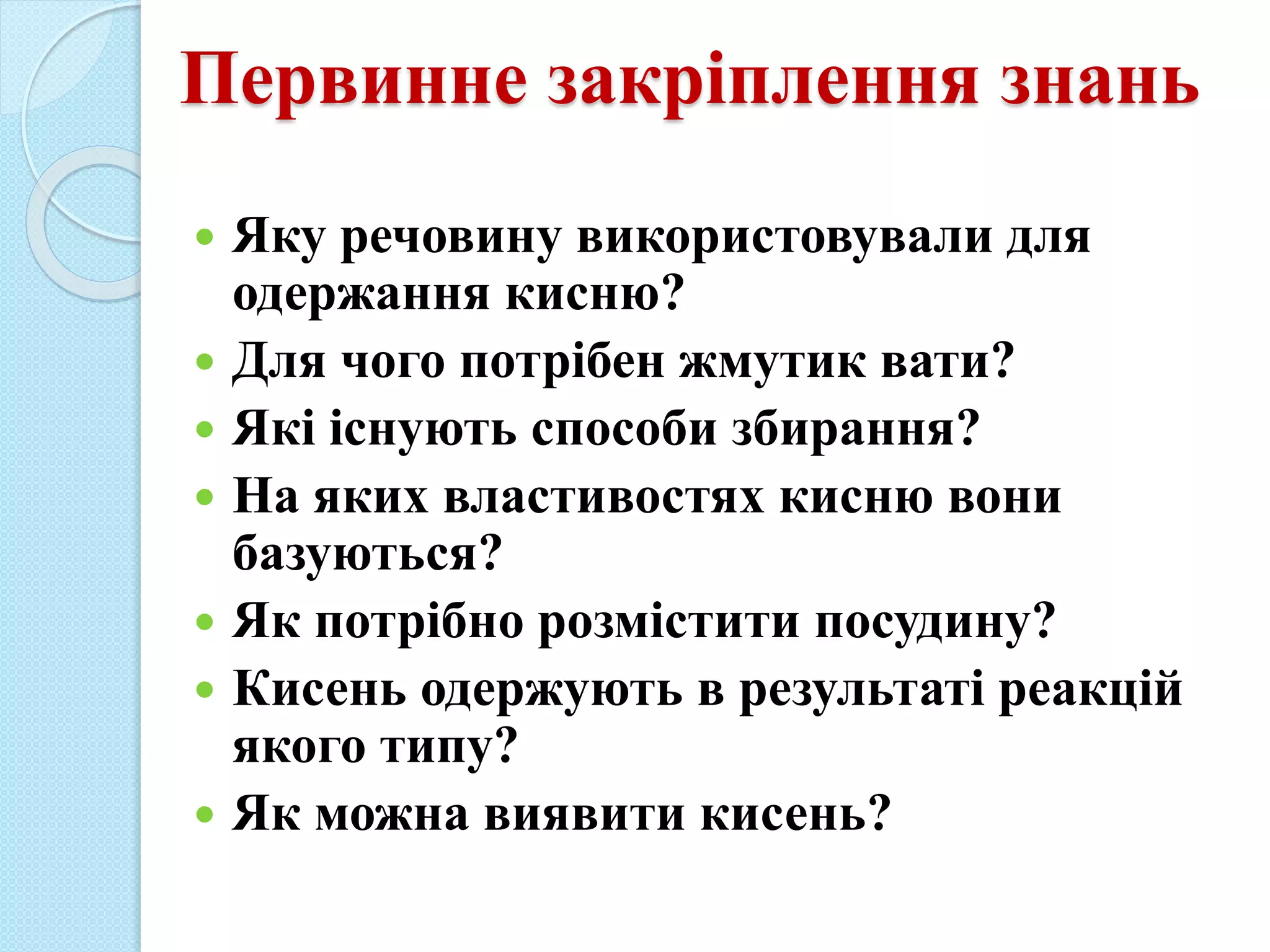 Первинне закріплення знань
 Яку речовину використовували для
одержання кисню?
 Для чого потрібен жмутик вати?
 Які існують способи збирання?
 На яких властивостях кисню вони
базуються?
 Як потрібно розмістити посудину?
 Кисень одержують в результаті реакцій
якого типу?
 Як можна виявити кисень?
 