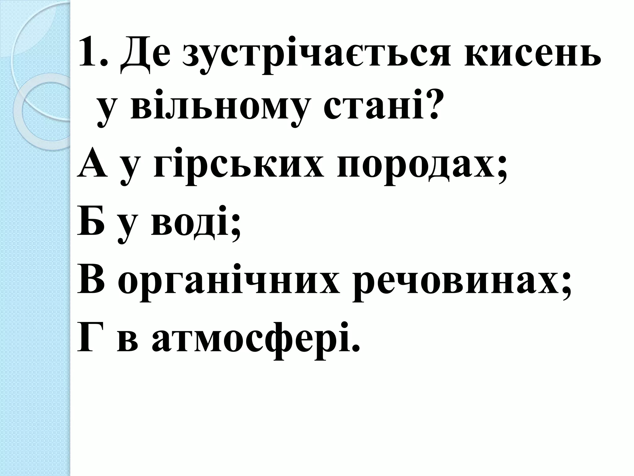1. Де зустрічається кисень
у вільному стані?
А у гірських породах;
Б у воді;
В органічних речовинах;
Г в атмосфері.
 