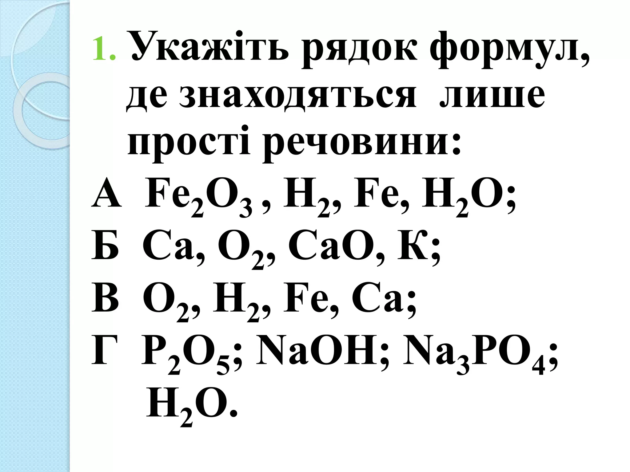 1. Укажіть рядок формул,
де знаходяться лише
прості речовини:
А Fe2O3 , H2, Fe, H2O;
Б Са, О2, СаО, К;
В О2, H2, Fe, Са;
Г Р2О5; NaOH; Na3РО4;
Н2О.
 