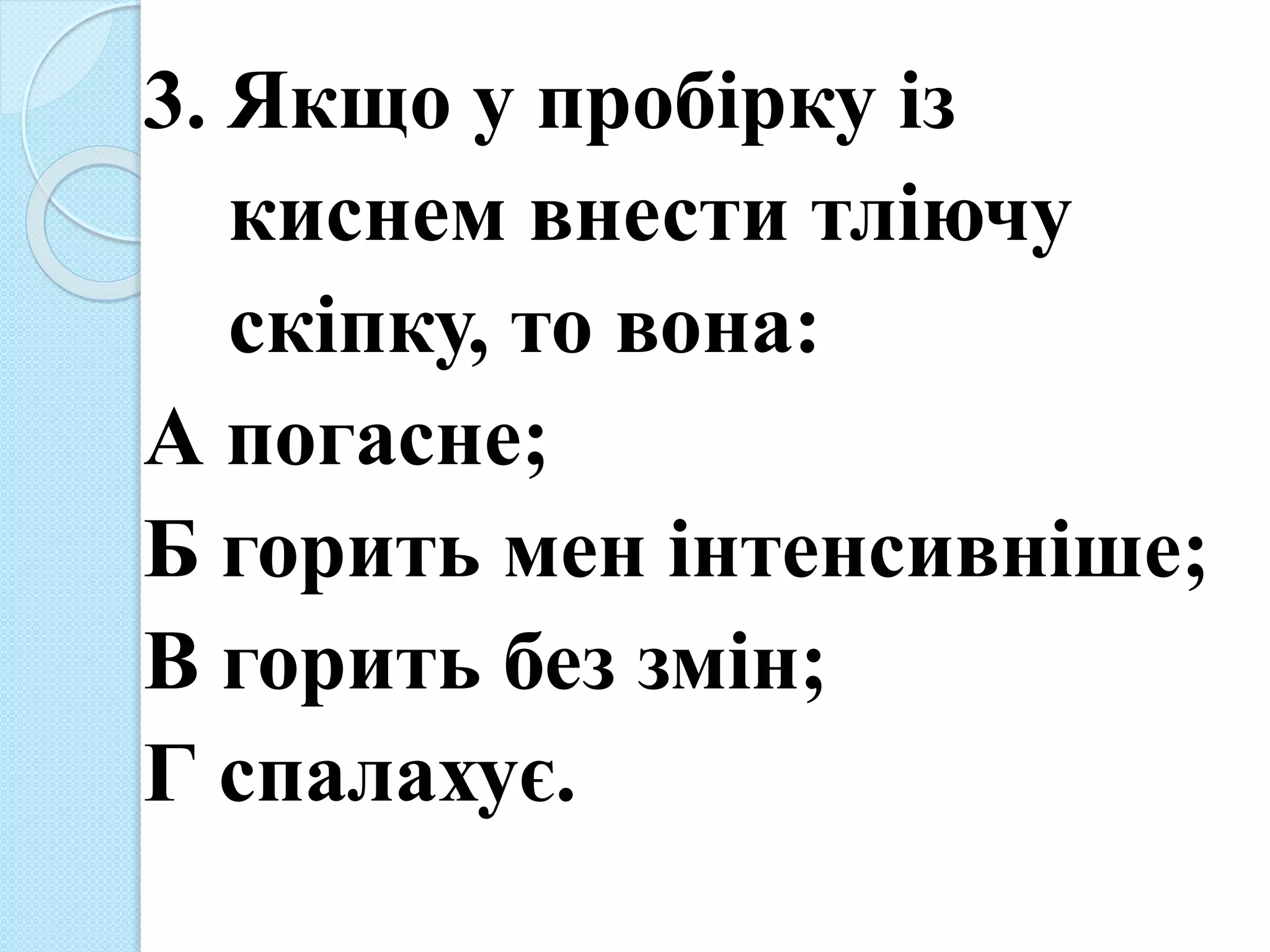3. Якщо у пробірку із
киснем внести тліючу
скіпку, то вона:
А погасне;
Б горить мен інтенсивніше;
В горить без змін;
Г спалахує.
 