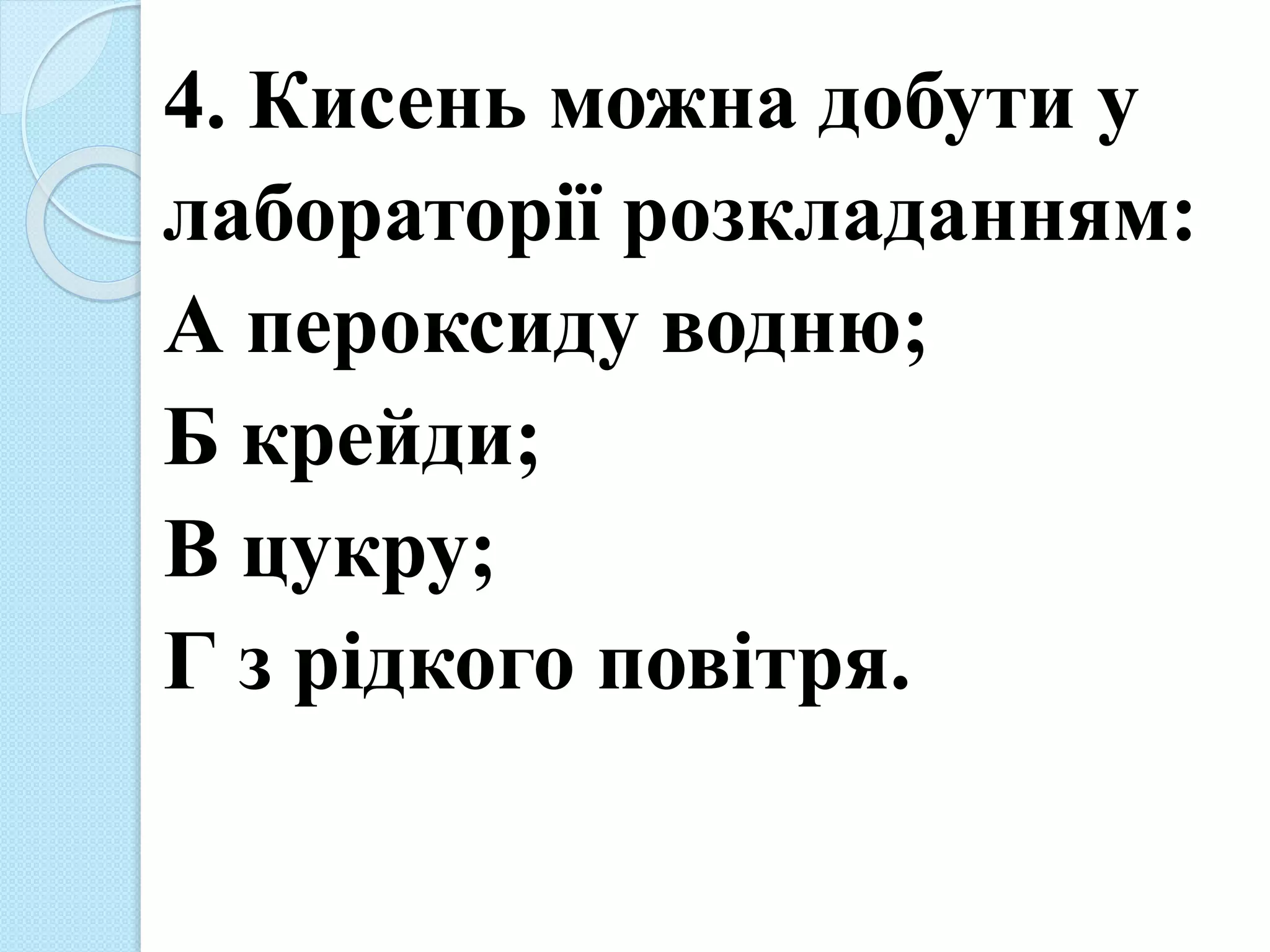 4. Кисень можна добути у
лабораторії розкладанням:
А пероксиду водню;
Б крейди;
В цукру;
Г з рідкого повітря.
 