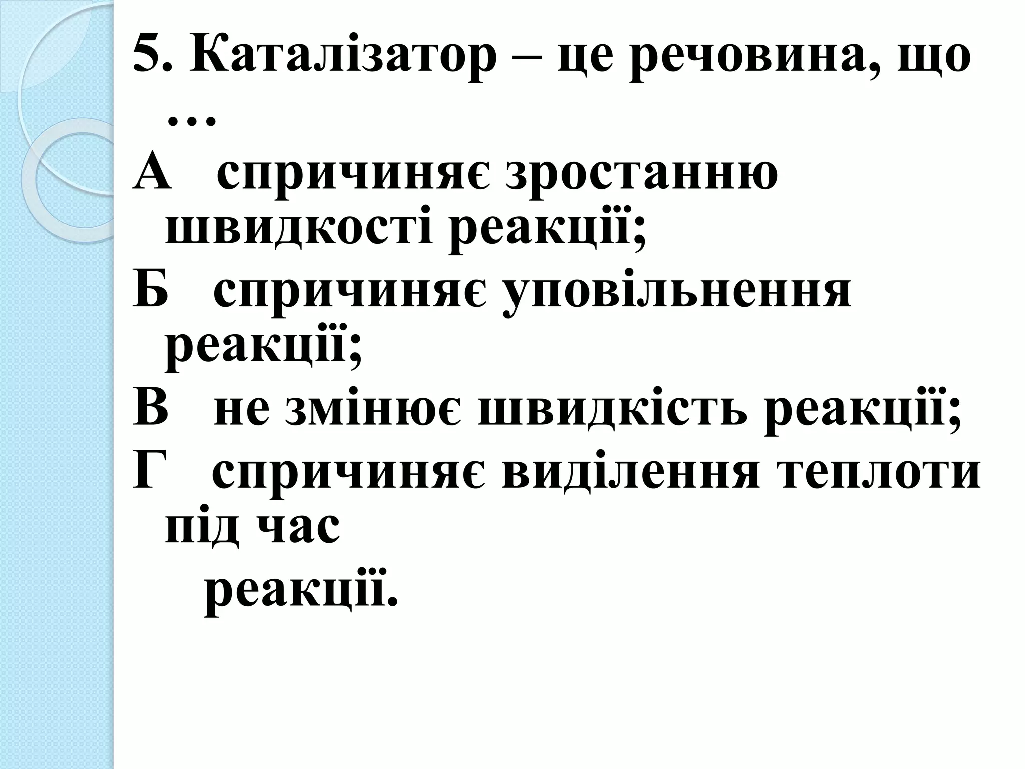 5. Каталізатор – це речовина, що
…
А спричиняє зростанню
швидкості реакції;
Б спричиняє уповільнення
реакції;
В не змінює швидкість реакції;
Г спричиняє виділення теплоти
під час
реакції.
 