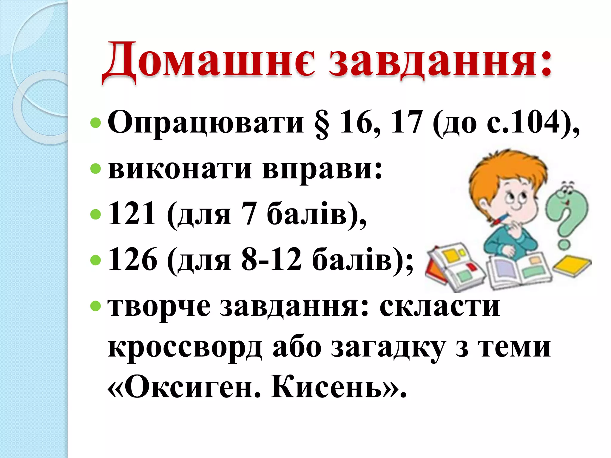 Домашнє завдання:
Опрацювати § 16, 17 (до с.104),
виконати вправи:
121 (для 7 балів),
126 (для 8-12 балів);
творче завдання: скласти
кроссворд або загадку з теми
«Оксиген. Кисень».
 