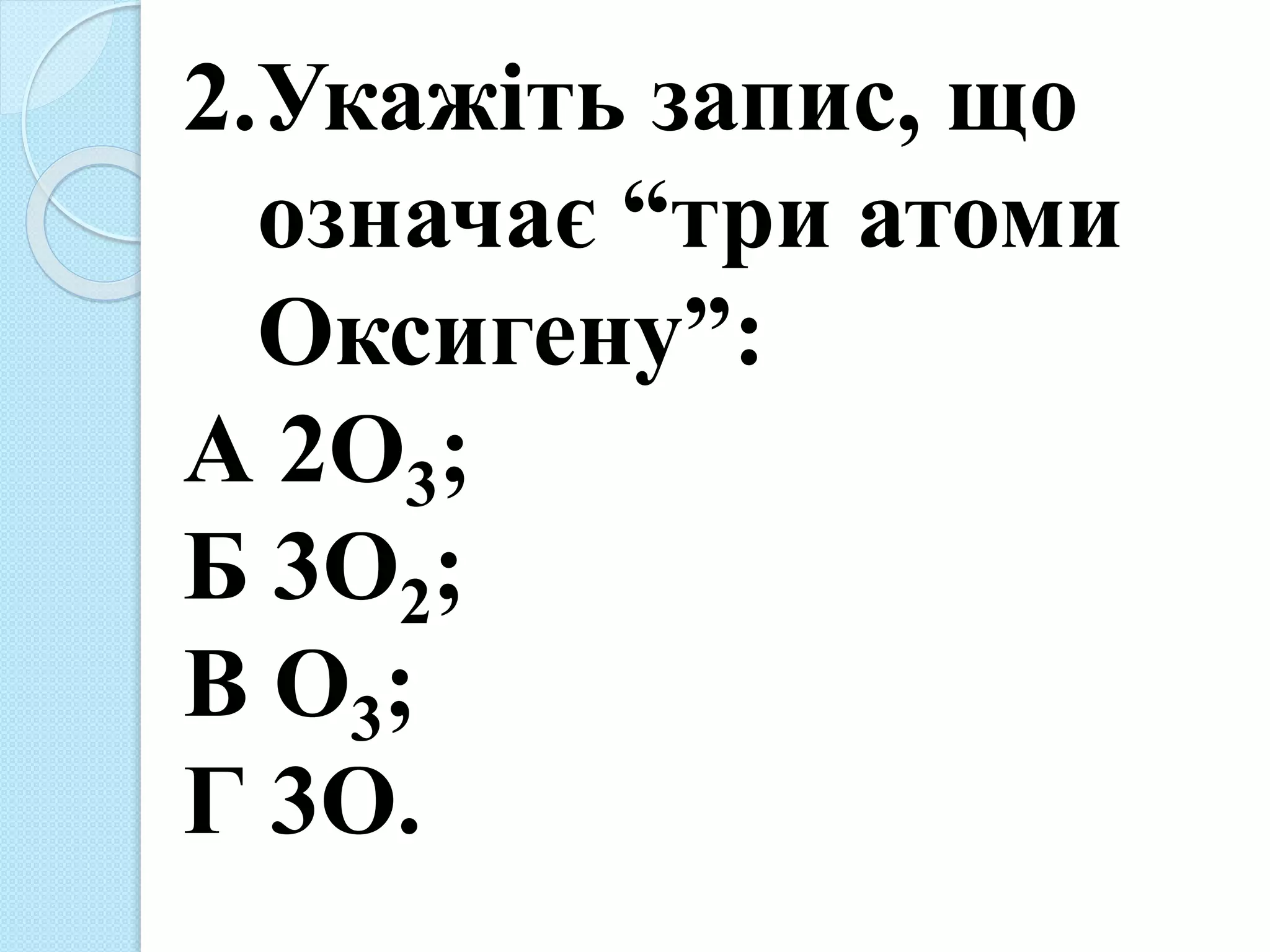 2.Укажіть запис, що
означає “три атоми
Оксигену”:
А 2О3;
Б 3О2;
В О3;
Г 3О.
 