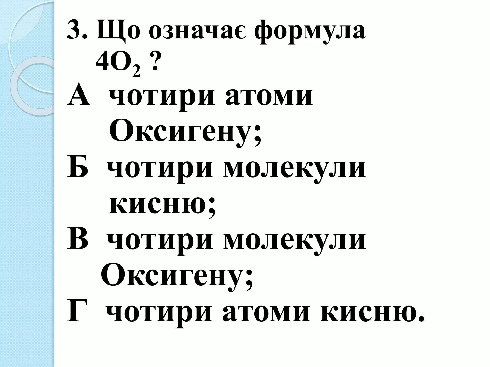 3. Що означає формула
4О2 ?
А чотири атоми
Оксигену;
Б чотири молекули
кисню;
В чотири молекули
Оксигену;
Г чотири атоми кисню.
 