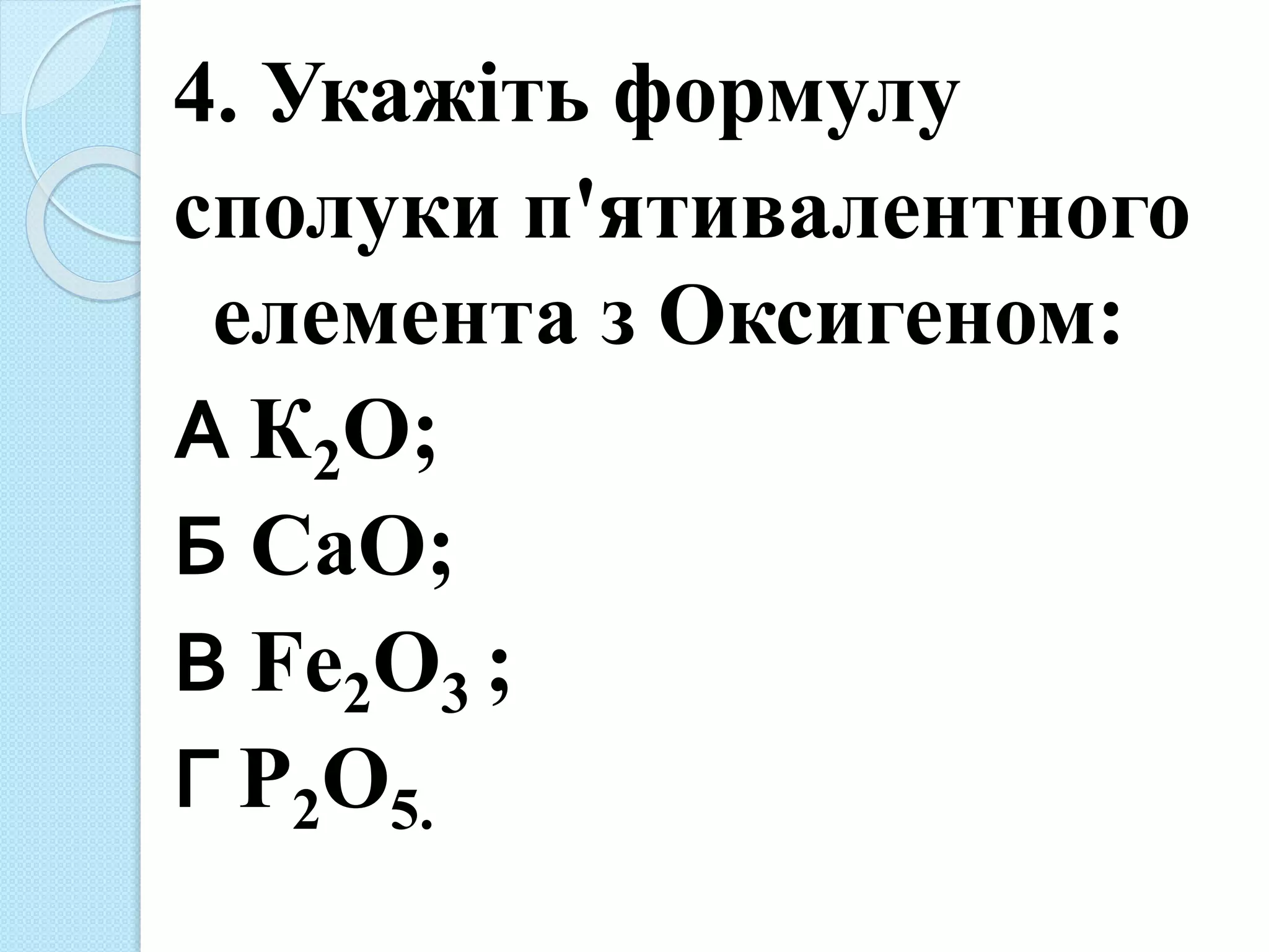 4. Укажіть формулу
сполуки п'ятивалентного
елемента з Оксигеном:
А К2О;
Б СаО;
В Fe2O3 ;
Г Р2О5.
 
