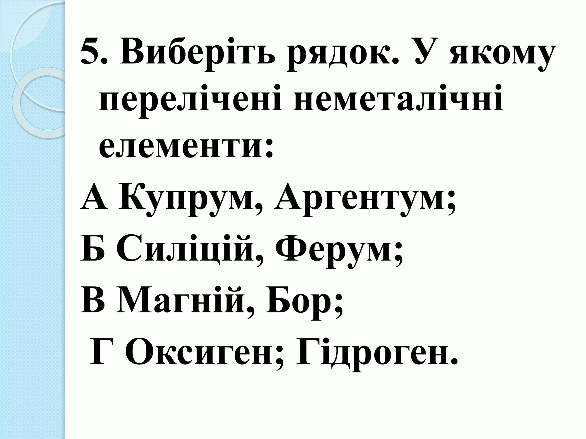 5. Виберіть рядок. У якому
перелічені неметалічні
елементи:
А Купрум, Аргентум;
Б Силіцій, Ферум;
В Магній, Бор;
Г Оксиген; Гідроген.
 