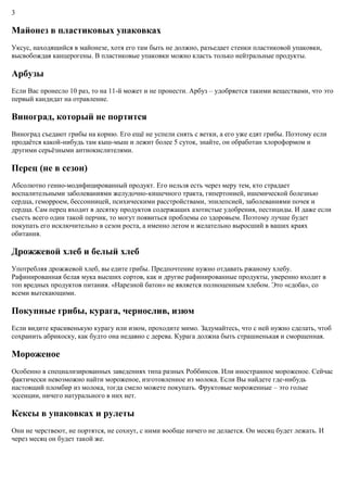 3
Майонез в пластиковых упаковках
Уксус, находящийся в майонезе, хотя его там быть не должно, разъедает стенки пластиковой упаковки,
высвобождая канцерогены. В пластиковые упаковки можно класть только нейтральные продукты.
Арбузы
Если Вас пронесло 10 раз, то на 11-й может и не пронести. Арбуз – удобряется такими веществами, что это
первый кандидат на отравление.
Виноград, который не портится
Виноград съедают грибы на корню. Его ещё не успели снять с ветки, а его уже едят грибы. Поэтому если
продаётся какой-нибудь там кыш-мыш и лежит более 5 суток, знайте, он обработан хлороформом и
другими серьёзными антиокислителями.
Перец (не в сезон)
Абсолютно генно-модифицированный продукт. Его нельзя есть через меру тем, кто страдает
воспалительными заболеваниями желудочно-кишечного тракта, гипертонией, ишемической болезнью
сердца, геморроем, бессонницей, психическими расстройствами, эпилепсией, заболеваниями почек и
сердца. Сам перец входит в десятку продуктов содержащих азотистые удобрения, пестициды. И даже если
съесть всего один такой перчик, то могут появиться проблемы со здоровьем. Поэтому лучше будет
покупать его исключительно в сезон роста, а именно летом и желательно выросший в ваших краях
обитания.
Дрожжевой хлеб и белый хлеб
Употребляя дрожжевой хлеб, вы едите грибы. Предпочтение нужно отдавать ржаному хлебу.
Рафинированная белая мука высших сортов, как и другие рафинированные продукты, уверенно входит в
топ вредных продуктов питания. «Нарезной батон» не является полноценным хлебом. Это «сдоба», со
всеми вытекающими.
Покупные грибы, курага, чернослив, изюм
Если видите красивенькую курагу или изюм, проходите мимо. Задумайтесь, что с ней нужно сделать, чтоб
сохранить абрикоску, как будто она недавно с дерева. Курага должна быть страшненькая и сморщенная.
Мороженое
Особенно в специализированных заведениях типа разных Роббинсов. Или иностранное мороженое. Сейчас
фактически невозможно найти мороженое, изготовленное из молока. Если Вы найдете где-нибудь
настоящий пломбир из молока, тогда смело можете покупать. Фруктовые мороженные – это голые
эссенции, ничего натурального в них нет.
Кексы в упаковках и рулеты
Они не черствеют, не портятся, не сохнут, с ними вообще ничего не делается. Он месяц будет лежать. И
через месяц он будет такой же.
 