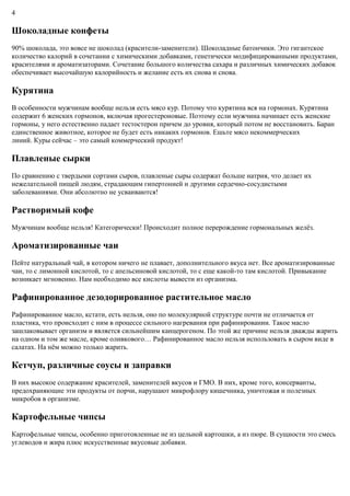 4
Шоколадные конфеты
90% шоколада, это вовсе не шоколад (красители-заменители). Шоколадные батончики. Это гигантское
количество калорий в сочетании с химическими добавками, генетически модифицированными продуктами,
красителями и ароматизаторами. Сочетание большого количества сахара и различных химических добавок
обеспечивает высочайшую калорийность и желание есть их снова и снова.
Курятина
В особенности мужчинам вообще нельзя есть мясо кур. Потому что курятина вся на гормонах. Курятина
содержит 6 женских гормонов, включая прогестероновые. Поэтому если мужчина начинает есть женские
гормоны, у него естественно падает тестостерон причем до уровня, который потом не восстановить. Баран
единственное животное, которое не будет есть никаких гормонов. Ешьте мясо некоммерческих
линий. Куры сейчас – это самый коммерческий продукт!
Плавленые сырки
По сравнению с твердыми сортами сыров, плавленые сыры содержат больше натрия, что делает их
нежелательной пищей людям, страдающим гипертонией и другими сердечно-сосудистыми
заболеваниями. Они абсолютно не усваиваются!
Растворимый кофе
Мужчинам вообще нельзя! Категорически! Происходит полное перерождение гормональных желёз.
Ароматизированные чаи
Пейте натуральный чай, в котором ничего не плавает, дополнительного вкуса нет. Все ароматизированные
чаи, то с лимонной кислотой, то с апельсиновой кислотой, то с еще какой-то там кислотой. Привыкание
возникает мгновенно. Нам необходимо все кислоты вывести из организма.
Рафинированное дезодорированное растительное масло
Рафинированное масло, кстати, есть нельзя, оно по молекулярной структуре почти не отличается от
пластика, что происходит с ним в процессе сильного нагревания при рафинировании. Такое масло
зашлаковывает организм и является сильнейшим канцерогеном. По этой же причине нельзя дважды жарить
на одном и том же масле, кроме оливкового… Рафинированное масло нельзя использовать в сыром виде в
салатах. На нём можно только жарить.
Кетчуп, различные соусы и заправки
В них высокое содержание красителей, заменителей вкусов и ГМО. В них, кроме того, консерванты,
предохраняющие эти продукты от порчи, нарушают микрофлору кишечника, уничтожая и полезных
микробов в организме.
Картофельные чипсы
Картофельные чипсы, особенно приготовленные не из цельной картошки, а из пюре. В сущности это смесь
углеводов и жира плюс искусственные вкусовые добавки.
 