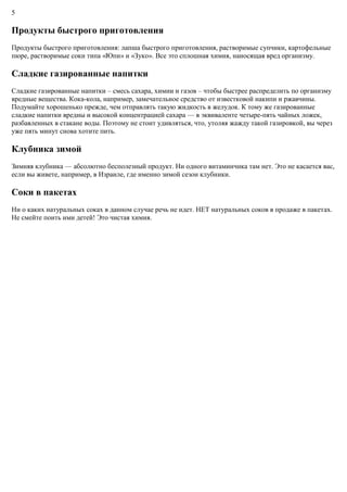 5
Продукты быстрого приготовления
Продукты быстрого приготовления: лапша быстрого приготовления, растворимые супчики, картофельные
пюре, растворимые соки типа «Юпи» и «Зуко». Все это сплошная химия, наносящая вред организму.
Сладкие газированные напитки
Сладкие газированные напитки – смесь сахара, химии и газов – чтобы быстрее распределить по организму
вредные вещества. Кока-кола, например, замечательное средство от известковой накипи и ржавчины.
Подумайте хорошенько прежде, чем отправлять такую жидкость в желудок. К тому же газированные
сладкие напитки вредны и высокой концентрацией сахара — в эквиваленте четыре-пять чайных ложек,
разбавленных в стакане воды. Поэтому не стоит удивляться, что, утоляя жажду такой газировкой, вы через
уже пять минут снова хотите пить.
Клубника зимой
Зимняя клубника — абсолютно бесполезный продукт. Ни одного витаминчика там нет. Это не касается вас,
если вы живете, например, в Израиле, где именно зимой сезон клубники.
Соки в пакетах
Ни о каких натуральных соках в данном случае речь не идет. НЕТ натуральных соков в продаже в пакетах.
Не смейте поить ими детей! Это чистая химия.
 
