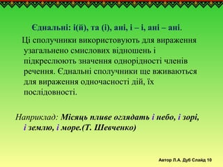 Автор Л.А. Дуб Слайд 10
Єднальні: і(й), та (і), ані, і – і, ані – ані.
Ці сполучники використовують для вираження
узагальнено смислових відношень і
підкреслюють значення однорідності членів
речення. Єднальні сполучники ще вживаються
для вираження одночасності дій, їх
послідовності.
Наприклад: Місяць пливе оглядать і небо, і зорі,
і землю, і море.(Т. Шевченко)
 