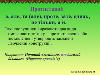 Автор Л.А. Дуб Слайд 11
Протиставні:
а, але, та (але), проте, зате, однак,
не тільки, а й.
Такі сполучники виражають два види
смислового зв’язку – протиставлення або
зіставлення і утворюють замкнені
двочленні конструкції.
Наприклад: Починай з меншого, але досягай
більшого. (Народне прислів’я)
 