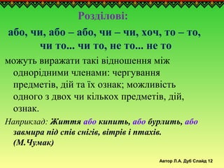 Автор Л.А. Дуб Слайд 12
Розділові:
або, чи, або – або, чи – чи, хоч, то – то,
чи то... чи то, не то... не то
можуть виражати такі відношення між
однорідними членами: чергування
предметів, дій та їх ознак; можливість
одного з двох чи кількох предметів, дій,
ознак.
Наприклад: Життя або кипить, або бурлить, або
завмира під спів снігів, вітрів і птахів.
(М.Чумак)
 