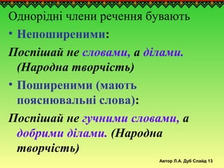 Автор Л.А. Дуб Слайд 13
Однорідні члени речення бувають
• Непоширеними:
Поспішай не словами, а ділами.
(Народна творчість)
• Поширеними (мають
пояснювальні слова):
Поспішай не гучними словами, а
добрими ділами. (Народна
творчість)
 