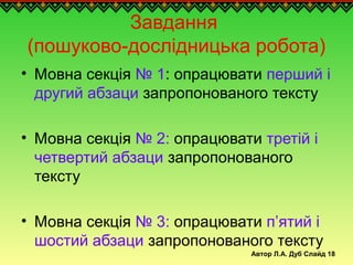 Автор Л.А. Дуб Слайд 18
Завдання
(пошуково-дослідницька робота)
• Мовна секція № 1: опрацювати перший і
другий абзаци запропонованого тексту
• Мовна секція № 2: опрацювати третій і
четвертий абзаци запропонованого
тексту
• Мовна секція № 3: опрацювати п’ятий і
шостий абзаци запропонованого тексту
 