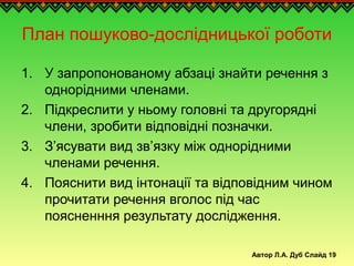 Автор Л.А. Дуб Слайд 19
План пошуково-дослідницької роботи
1. У запропонованому абзаці знайти речення з
однорідними членами.
2. Підкреслити у ньому головні та другорядні
члени, зробити відповідні позначки.
3. З’ясувати вид зв’язку між однорідними
членами речення.
4. Пояснити вид інтонації та відповідним чином
прочитати речення вголос під час
поясненння результату дослідження.
 