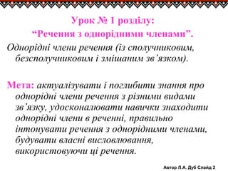 Автор Л.А. Дуб Слайд 2
Урок № 1 розділу:
“Речення з однорідними членами”.
Однорідні члени речення (із сполучниковим,
безсполучниковим і змішаним зв’язком).
Мета: актуалізувати і поглибити знання про
однорідні члени речення з різними видами
зв’язку, удосконалювати навички знаходити
однорідні члени в реченні, правильно
інтонувати речення з однорідними членами,
будувати власні висловлювання,
використовуючи ці речення.
 