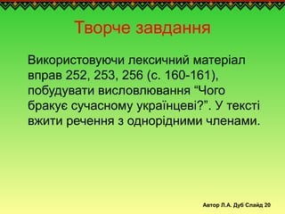 Автор Л.А. Дуб Слайд 20
Творче завдання
Використовуючи лексичний матеріал
вправ 252, 253, 256 (с. 160-161),
побудувати висловлювання “Чого
бракує сучасному українцеві?”. У тексті
вжити речення з однорідними членами.
 