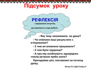 Автор Л.А. Дуб Слайд 21
РЕФЛЕКСІЯ
– вираження почуттів,
що виникали в ході роботи
Підсумок уроку
- Яку тему засвоювали на уроці?
- Чи співпали ваші результати з
очікуваними?
- З чим ви впевнено працювали?
- З чим були труднощі?
- А про яку особливість однорідних
членів речення треба знати?
Пригадаймо цілі, поставлені на початку
уроку.
 