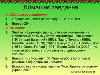 Автор Л.А. Дуб Слайд 22
Домашнє завдання
А. Обов’язкове завдання
1. Опрацювати зміст параграфу 22, с. 158-159.
2. Вправа 254.
Б. На вибір:
1. Знайти інформацію про українських номінантів на
Нобелівську премію у галузі літератури [Іван Франко
(1916), Іван Багряний (1963), Павло Тичина (1966),
Микола Бажан (1970), Улас Самчук (1980), Василь Стус
(1985), Олесь Гончар (1991), Борис Олійник (2012)], та
скласти або виписати 5-7 речень з однорідними
членами.
2. Виписати із біографії І.Я. Франка або з його поезій
речення з однорідними членами.
3. Доопрацювати висловлювання “Чого бракує сучасному
українцеві?”.
 