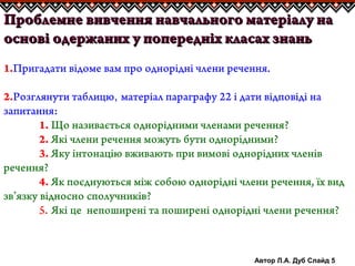 Автор Л.А. Дуб Слайд 5
Проблемне вивчення навчального матеріалу наПроблемне вивчення навчального матеріалу на
основі одержаних у попередніх класах знаньоснові одержаних у попередніх класах знань
1.Пригадати відоме вам про однорідні члени речення.
2.Розглянути таблицю, матеріал параграфу 22 і дати відповіді на
запитання:
1. Що називається однорідними членами речення?
2. Які члени речення можуть бути однорідними?
3. Яку інтонацію вживають при вимові однорідних членів
речення?
4. Як поєднуються між собою однорідні члени речення, їх вид
зв’язку відносно сполучників?
5. Які це непоширені та поширені однорідні члени речення?
 