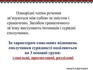Автор Л.А. Дуб Слайд 8
Однорідні члени речення
зв’язуються між собою за змістом і
граматично. Засобом граматичного
зв’язку виступають інтонація і сурядні
сполучники.
За характером смислових відношень
сполучники сурядності поділяються
на 3 основні групи:
єднальні, протиставні, розділові.
 