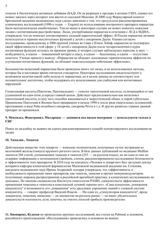 3
отнесен к биологически активным добавкам (БАД). Он не разрешен к продаже в аптеках США, однако его
можно заказать через интернет или ввезти из соседней Мексики. В 2008 году Формулярный комитет
Британской академии медицинских наук сделал заявление о том, что «результаты рандомизированных
клинических исследований (1990-х годов. — Esquire) по использованию ноотропного препарата пирацетам
были методологически ошибочными». Тем не менее в некоторых случаях он может помогать пожилым
людям с когнитивными расстройствами. Люди, употреблявшие пирацетам в сочетании с ЛСД и МДМА,
утверждали, что он помогает контролировать сильный наркотический эффект. В России пирацетам активно
используется в терапии мыслительных функций у детей с синдромом Дауна. Однако согласно
исследованию, проведенному в 2006 группой ученых во главе с Нэнси Лобаф, пирацетам не подтвердил
своей эффективности в этой сфере: у 18 детей с синдромом Дауна после четырехмесячного курса
когнитивные функции остались на прежнем уровне, в четырех случаях наблюдалась агрессия, в двух —
возбудимость, в одном — повышенный интерес к сексу, в одном — бессонница, в одном — отсутствие
аппетита. Ученые пришли к выводу: «Пирацетам не обладает доказанным терапевтическим эффектом по
улучшению когнитивных функций, но обладает нежелательными побочными эффектами».
Большинство испытаний пирацетама были проведены много лет назад, и не использовались методы,
которые бы в настоящее время считается стандартом. Некоторые исследования свидетельствуют о
возможном наличии какой-либо пользы от пирацетама, но в целом данные не соответствуют или
положительное достаточно, чтобы поддержать его использование для слабоумия или когнитивных
нарушений.
Гопантеновая кислота (Пантогам, Пантокальцин) — гомолог пантотеновой кислоты, отличающийся от нее
удлиненной на один атом углерода главной цепью. Действует предположительно как антагонист
пантотеновой кислоты, в силу чего способен вмешиваться в энергетический обмен, и порой губительно.
Применение Пантогама в Японии было прекращено в начале 1990-х после ряда смертельных осложнений,
протекавших в виде Рейе-подобного синдрома, синдрома Ретта и т.д. В других развитых странах данный
препарат не применялся.
9. Мексидол, Фенотропил, Милдронат — доппинги под видом ноотропов — используются только в
СНГ
Поиск по медлайну не выявил ни одного рандомизированного плацебо контролируемого исследования на
людях
10. Тималин , Тимоген
Действующее вещество этих лекарств — комплекс полипептидов, получаемых путем экстракции из
вилочковой железы (тимуса) крупного рогатого скота. В базе данных публикаций по медицине Medline
значится 268 статей, упоминающих тималин и тимоген (253 — на русском языке), но ни одна из них не
содержит информации о полноценном (двойном, слепом, рандомизированном) исследовании безопасности
и эффективности этих препаратов. В 2010 году на конгрессе «Человек и лекарство» был заслушан доклад
аспиранта кафедры клинической фармакологии Московской медицинской академии им. Сеченова,
кандидата медицинских наук Ирины Андреевой, которая утверждала, что «эффективность и
необходимость применения таких препаратов, как тимоген, тималин и прочих иммуномодуляторов,
получивших широкое распространение в российской врачебной практике, в клинических исследованиях не
доказана». По мнению специалистов Института гематологии РАМН, «доказательств эффективности
применения тималина и тимогена в комплексной лучевой терапии нет». «Сама концепция „понижения
иммунитета“ и возможность его „повышения“ есть уродливое упрощение знаний о сложной системе
иммунитета, — говорит профессор Василий Власов. — Ни один из „стимуляторов иммунитета“, вроде
левамизола, тималина, амиксина — их множество на русском рынке — не имеет убедительных
доказательств полезности, если, конечно, не считать пользой прибыль производителя».
11. Биопарокс, Кудесан не проводилось крупных исследований, все статьи на Pubmed, в основном,
российского происхождения. «Исследования» проводились в основном на мышах.
 