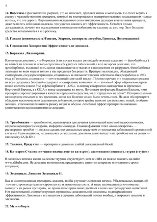 4
12. Вобензим. Производители уверяют, что он исцеляет, продляет жизнь и молодость. Не стоит верить в
сказку о чудодейственном препарате, который не тестировался в экспериментальных исследованиях только
потому, что это дорого. Фармкомпании вкладывают сотни миллионов долларов в испытания препарата,
даже если есть небольшая надежда, что удастся доказать его эффективность. Остаётся только
догадываться, почему эти исследования в отношении вобензима не сделаны до сих пор. Зато большие
средства вкладываются в его рекламу.
13. Глицин (аминокислота)Тенатен, Энерион, препараты зверобоя, Гриппол, Полиоксидоний
14. Глюкозамин Хондроитин Эффективность не доказана.
15. Корвалол , Валокордин.
Клинически доказано , что Корвалол (в их состав входит сильнодействующее средство — фенобарбитал )
не влияет на течение и исходы сердечно–сосудистых заболеваний и в то же время доказано, что
фенобарбитал, входящий в их состав накапливается в тканях и в последствии их разрушает. Фенобарбитал
запрещен во всем мире и только у нас продается без рецепта. Препарат валокордин, обладающий
снотворным, сосудорасширяющим, седативным и спазмолитическим действием, был разработан в 1963
году в Германии, а корвалол — почти полный советский аналог. Помимо прочего эти «народные средства
от всех сердечных болезней» содержат психотропные компоненты — этиловый эфир а-бромизовалериа-
новой кислоты (около 3%) и фенобарбитал (1,12%) - и потому совершенно неизвестны за пределами
Восточной Европы, а в США и вовсе запрещены ко ввозу. По словам профессора Василия Власова, «эти
препараты зарегистрированы в качестве сердечного средства, но от сердца они не лечат". История создания
валокордина отсылает к тем временам, когда все болезни модно было лечить сном. На деле оба препарата
обладают исключительно седативным действием, которое крайне приятно для пожилых людей, особенно
женщин, стесняющихся выпить рюмку водки за обедом. Лечебный эффект препаратов никакими
клиническими исследованиями не доказан».
16. Тромбовазим — тромболитик, используется для лечения хронической венозной недостаточности,
острого коронарного синдрома, инфаркта миокарда. Главная функция этого «нано-лекарства» —
растворение тромбов — должна сделать его уникальным средством от множества заболеваний кровеносной
системы. Производители, не дожидаясь регистрации, довольно давно выпустили тромбовазим на рынок —
как основу БАДа DNI.
17. Танакан, Предуктал — препараты с довольно слабой доказательной базой.
18. Цитохром С+аденозин+никотинамид (офтан катахром), азапентацен (квинакс), таурин (тауфон)
В западных аптеках капли на основе таурина отсутствуют, хотя в США их можно заказать на сайте
www.alibaba.com. Не доказана возможность предупредить развитие катаракты и отодвинуть сроки
операции;
19. Эссенциале, Ливолин Эссенциале Н,
Как и многочисленные препараты-аналоги, якобы улучшает состояние печени. Убедительных данных об
этом нет, производители не стремятся их активно испытывать. А наше законодательство позволяет
выводить на рынок препараты, не прошедшие правильных двойных слепых контролируемых испытаний.
Нет исследований, соответствующих принципам доказательной медицины, подтверждающих
эффективность Ливолина и его аналогов в лечении заболеваний печени вообще, и жирового гепатоза в
частности.
20. Мезим Форте
 