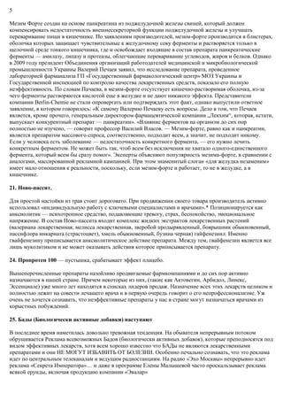 5
Мезим Форте создан на основе панкреатина из поджелудочной железы свиней, который должен
компенсировать недостаточность внешнесекреторной функции поджелудочной железы и улучшать
переваривание пищи в кишечнике. По заявлениям производителей, мезим-форте производится в блистерах,
оболочка которых защищает чувствительные к желудочному соку ферменты и растворяется только в
щелочной среде тонкого кишечника, где и освобождает входящие в состав препарата панкреатические
ферменты — амилазу, липазу и протеазы, облегчающие переваривание углеводов, жиров и белков. Однако
в 2009 году президент Объединения организаций работодателей медицинской и микробиологической
промышленности Украины Валерий Печаев заявил, что исследование препарата, проведенное
лабораторией фарманализа ГП «Государственный фармакологический центр» МОЗ Украины и
Государственной инспекцией по контролю качества лекарственных средств, показало его полную
неэффективность. По словам Пачаева, в мезим-форте отсутствует кишечно-растворимая оболочка, из-за
чего ферменты растворяются кислотой еще в желудке и не дают никакого эффекта. Представители
компании Berlin-Chemie не стали опровергать или подтверждать этот факт, однако выпустили ответное
заявление, в котором говорилось: «К самому Валерию Печаеву есть вопросы. Дело в том, что Печаев
является, кроме прочего, генеральным директором фармацевтической компании „Лекхим“, которая, кстати,
выпускает конкурентный препарат — панкреатин». «Влияние ферментов на организм до сих пор
полностью не изучено, — говорит профессор Василий Власов. — Мезим-форте, равно как и панкреатин,
является препаратом массового спроса, соответственно, подходит всем, а значит, не подходит никому.
Если у человека есть заболевание — недостаточность конкретного фермента, — его нужно лечить
конкретным ферментом. Не может быть так, чтоб всем без исключения не хватало одного-единственного
фермента, который всем бы сразу помог». Эксперты объясняют популярность мезима-форте, в сравнении с
аналогами, массированной рекламной кампанией. При этом знаменитый слоган «для желудка незаменим»
имеет мало отношения к реальности, поскольку, если мезим-форте и работает, то не в желудке, а в
кишечнике.
21. Ново-пассит.
Для простой настойки из трав стоит дороговато. При продвижении своего товара производитель активно
использовал «индивидуальную работу с ключевыми специалистами и врачами».* Позиционируется как
анксиолитик — психотропное средство, подавляющие тревогу, страх, беспокойство, эмоциональное
напряжение. В состав Ново-пассита входит комплекс жидких экстрактов лекарственных растений
(валериана лекарственная, мелиcса лекарственная, зверобой продырявленный, боярышник обыкновенный,
пассифлора инкарната (страстоцвет), хмель обыкновенный, бузина черная) гайфенезинл. Именно
гвайфенезину приписывается анксиолитическое действие препарата. Между тем, гвайфенезин является все
лишь муколитиком и не может оказывать действия которое приписывается препарату.
24. Пропротен 100 — пустышка, срабатывает эффект плацебо.
Вышеперечисленные препараты назойливо продвигаемые фармкомпаниями и до сих пор активно
назначаются в нашей стране. Причем некоторые из них, (такие как Актовегин, Арбидол, Линекс,
Эссенциале) уже много лет находятся в списках лидеров продаж. Назначение всех этих лекарств целиком и
полностью лежит на совести лечащего врача и в первую очередь говорит о его непрофессионализме. Уж
очень не хочется сознавать, что неэффективные препараты у нас в стране могут назначаться врачами из
корыстных побуждений.
25. Бады (Биологически активные добавки) наступают
В последнее время наметилась довольно тревожная тенденция. На обывателя непрерывным потоком
обрушивается Реклама всевозможных Бадов (биологически активных добавок), которые преподносятся под
видом эффективных лекарств, хотя всем хорошо известно что БАДы не являются лекарственными
препаратами и они НЕ МОГУТ ИЗБАВИТЬ ОТ БОЛЕЗНИ. Особенно печально сознавать, что это реклама
идет по центральным телеканалам и ведущим радиостанциям. На радио «Эхо Москвы» непрерывно идет
реклама «Секрета Императора»… и даже в программе Елены Малышевой часто проскальзывает реклама
всякой ерунды, включая продукцию компании «Эвалар»
 