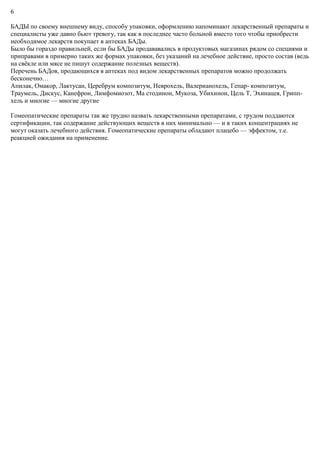 6
БАДЫ по своему внешнему виду, способу упаковки, оформлению напоминают лекарственный препараты и
специалисты уже давно бьют тревогу, так как в последнее часто больной вместо того чтобы приобрести
необходимое лекарств покупает в аптеках БАДы.
Было бы гораздо правильней, если бы БАДы продававались в продуктовых магазинах рядом со специями и
приправами в примерно таких же формах упаковки, без указаний на лечебное действие, просто состав (ведь
на свёкле или мясе не пишут содержание полезных веществ).
Перечень БАДов, продающихся в аптеках под видом лекарственных препаратов можно продолжать
бесконечно…
Апилак, Омакор, Лактусан, Церебрум композитум, Неврохель, Валерианохель, Гепар- композитум,
Траумель, Дискус, Канефрон, Лимфомиозот, Ма стодинон, Мукоза, Убихинон, Цель Т, Эхинацея, Грипп-
хель и многие — многие другие
Гомеопатические препараты так же трудно назвать лекарственными препаратами, с трудом поддаются
сертификации, так содержание действующих веществ в них минимально — и в таких концентрациях не
могут оказать лечебного действия. Гомеопатические препараты обладают плацебо — эффектом, т.е.
реакцией ожидания на применение.
 