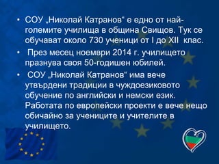 • СОУ „Николай Катранов“ е едно от най-
големите училища в община Свищов. Тук се
обучават около 730 ученици от I до XII клас.
• През месец ноември 2014 г. училището
празнува своя 50-годишен юбилей.
• СОУ „Николай Катранов“ има вече
утвърдени традиции в чуждоезиковото
обучение по английски и немски език.
Работата по европейски проекти е вече нещо
обичайно за учениците и учителите в
училището.
 