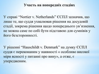 Участь на попередніх стадіях
У справі “Nortier v. Netherlands” ЄСПЛ зазначив, що
лише те, що суддя ухвалював рішення на досудовій
стадії, зокрема рішення щодо попереднього ув’язнення,
не можна саме по собі бути підставою для сумнівів у
його безсторонності.
У рішенні “Hauschildt v. Denmark” на думку ЄСПЛ
суддя є переконаним у наявності « особливо високої
міри ясності у питанні про вину», а отже, є
упередженим.
 