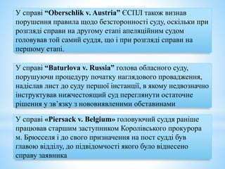 У справі “Oberschlik v. Austria” ЄСПЛ також визнав
порушення правила щодо безсторонності суду, оскільки при
розгляді справи на другому етапі апеляційним судом
головував той самий суддя, що і при розгляді справи на
першому етапі.
У справі “Baturlova v. Russia” голова обласного суду,
порушуючи процедуру початку наглядового провадження,
надіслав лист до суду першої інстанції, в якому недвозначно
інструктував нижчестоящий суд переглянути остаточне
рішення у зв’язку з нововиявленими обставинами
У справі «Piersack v. Belgium» головуючий суддя раніше
працював старшим заступником Королівського прокурора
м. Брюсселя і до свого призначення на пост судді був
главою відділу, до підвідомчості якого було віднесено
справу заявника
 