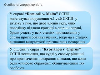 Особиста упередженість
У справі “Demicoli v. Malta” ЄСПЛ
констатував порушення ч.1 ст.6 ЄКПЛ у
зв’язку з тим, що двоє членів суду, чию
поведінку піддали критиці в спірній справі,
брали участь у всіх стадіях провадження у
справі проти обвинувачених, зокрема в стадіях
визнання винуватості призначення покарання
У рішенні у справі “Kyprianou v. Cyprus”
ЄСПЛ встановив, що судді у своєму рішенні
про призначення покарання визнали, що вони
були «глибоко ображені» обвинуваченим «як
особою».
 